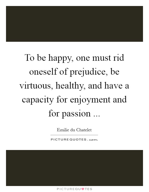 To be happy, one must rid oneself of prejudice, be virtuous, healthy, and have a capacity for enjoyment and for passion ... Picture Quote #1