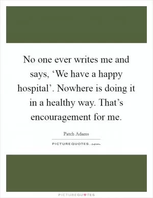 No one ever writes me and says, ‘We have a happy hospital’. Nowhere is doing it in a healthy way. That’s encouragement for me Picture Quote #1