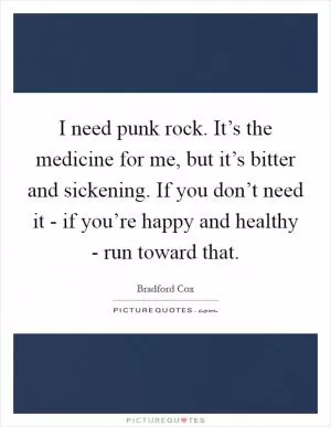 I need punk rock. It’s the medicine for me, but it’s bitter and sickening. If you don’t need it - if you’re happy and healthy - run toward that Picture Quote #1