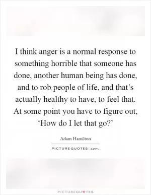 I think anger is a normal response to something horrible that someone has done, another human being has done, and to rob people of life, and that’s actually healthy to have, to feel that. At some point you have to figure out, ‘How do I let that go?’ Picture Quote #1