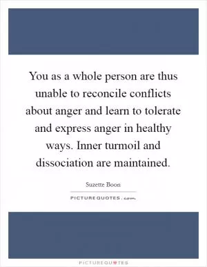You as a whole person are thus unable to reconcile conflicts about anger and learn to tolerate and express anger in healthy ways. Inner turmoil and dissociation are maintained Picture Quote #1