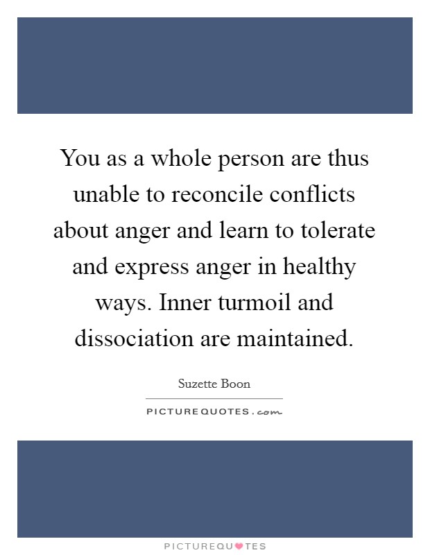 You as a whole person are thus unable to reconcile conflicts about anger and learn to tolerate and express anger in healthy ways. Inner turmoil and dissociation are maintained. Picture Quote #1