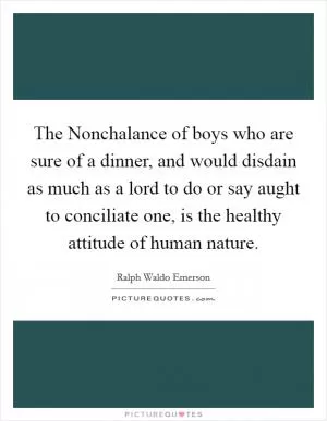 The Nonchalance of boys who are sure of a dinner, and would disdain as much as a lord to do or say aught to conciliate one, is the healthy attitude of human nature Picture Quote #1