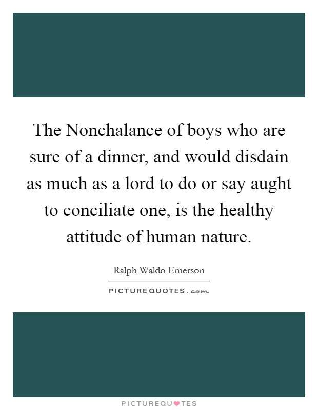 The Nonchalance of boys who are sure of a dinner, and would disdain as much as a lord to do or say aught to conciliate one, is the healthy attitude of human nature. Picture Quote #1