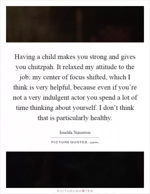 Having a child makes you strong and gives you chutzpah. It relaxed my attitude to the job; my center of focus shifted, which I think is very helpful, because even if you’re not a very indulgent actor you spend a lot of time thinking about yourself. I don’t think that is particularly healthy Picture Quote #1