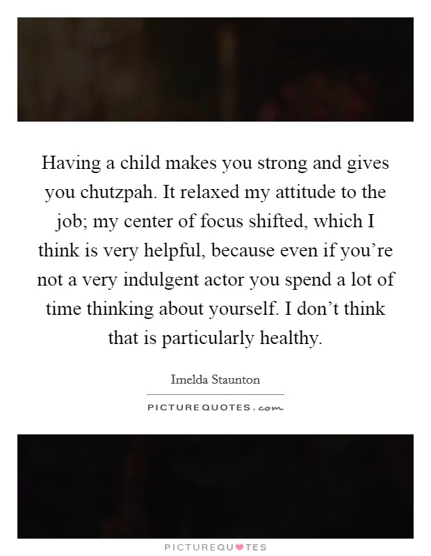Having a child makes you strong and gives you chutzpah. It relaxed my attitude to the job; my center of focus shifted, which I think is very helpful, because even if you're not a very indulgent actor you spend a lot of time thinking about yourself. I don't think that is particularly healthy. Picture Quote #1