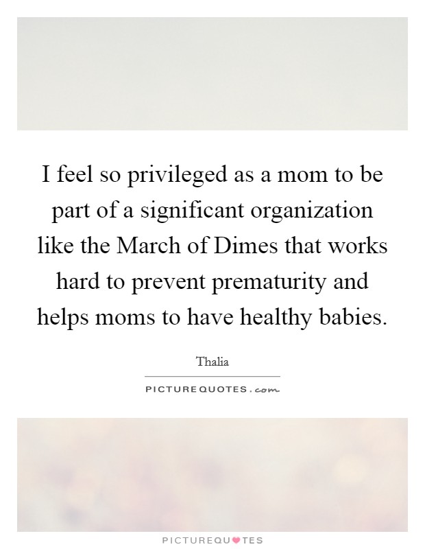 I feel so privileged as a mom to be part of a significant organization like the March of Dimes that works hard to prevent prematurity and helps moms to have healthy babies. Picture Quote #1
