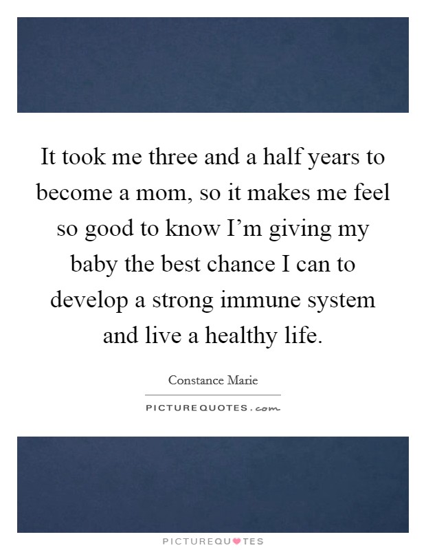 It took me three and a half years to become a mom, so it makes me feel so good to know I'm giving my baby the best chance I can to develop a strong immune system and live a healthy life. Picture Quote #1