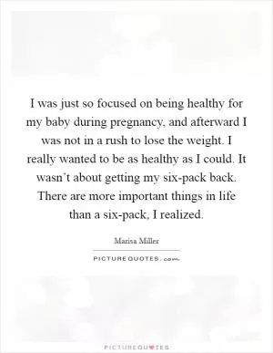 I was just so focused on being healthy for my baby during pregnancy, and afterward I was not in a rush to lose the weight. I really wanted to be as healthy as I could. It wasn’t about getting my six-pack back. There are more important things in life than a six-pack, I realized Picture Quote #1