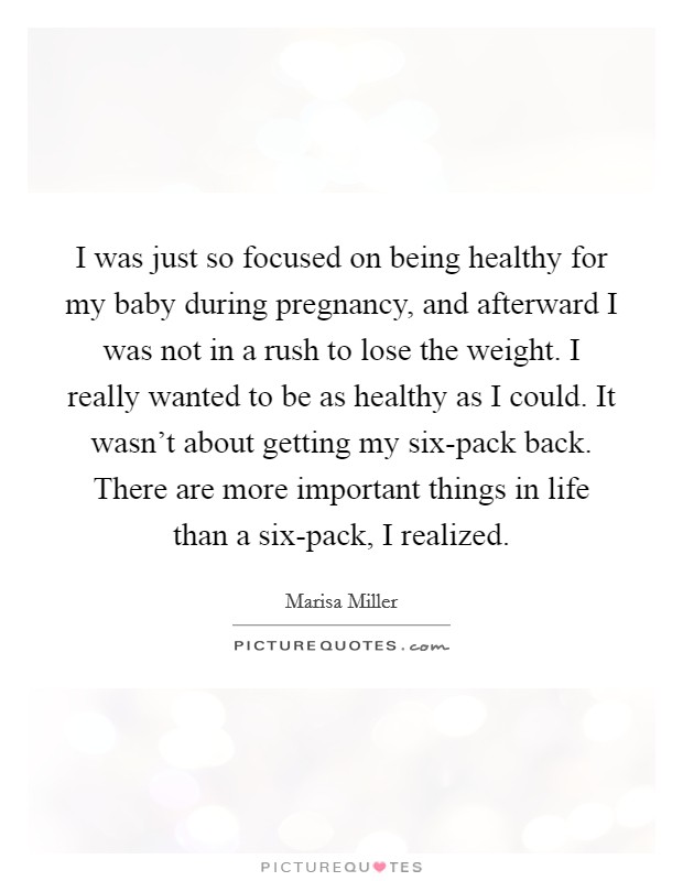 I was just so focused on being healthy for my baby during pregnancy, and afterward I was not in a rush to lose the weight. I really wanted to be as healthy as I could. It wasn't about getting my six-pack back. There are more important things in life than a six-pack, I realized. Picture Quote #1