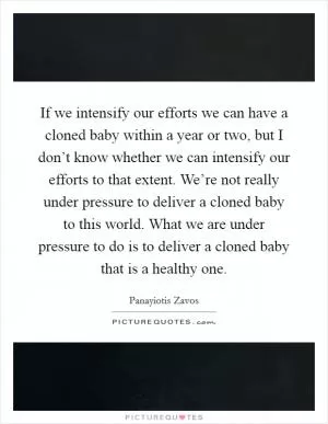 If we intensify our efforts we can have a cloned baby within a year or two, but I don’t know whether we can intensify our efforts to that extent. We’re not really under pressure to deliver a cloned baby to this world. What we are under pressure to do is to deliver a cloned baby that is a healthy one Picture Quote #1