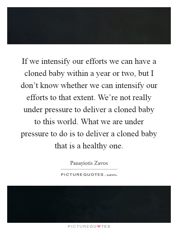 If we intensify our efforts we can have a cloned baby within a year or two, but I don't know whether we can intensify our efforts to that extent. We're not really under pressure to deliver a cloned baby to this world. What we are under pressure to do is to deliver a cloned baby that is a healthy one. Picture Quote #1