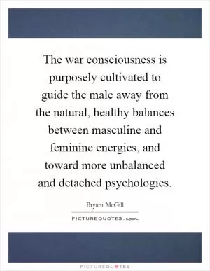 The war consciousness is purposely cultivated to guide the male away from the natural, healthy balances between masculine and feminine energies, and toward more unbalanced and detached psychologies Picture Quote #1