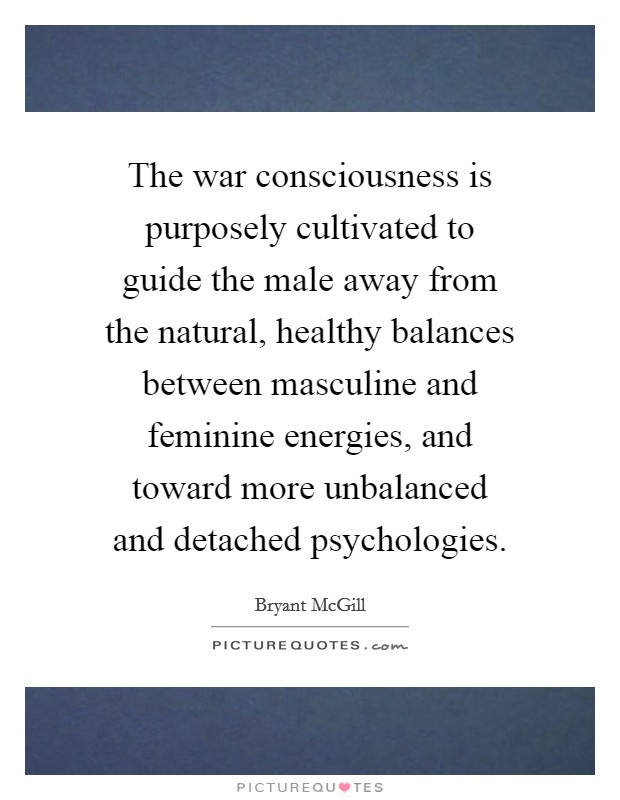 The war consciousness is purposely cultivated to guide the male away from the natural, healthy balances between masculine and feminine energies, and toward more unbalanced and detached psychologies. Picture Quote #1