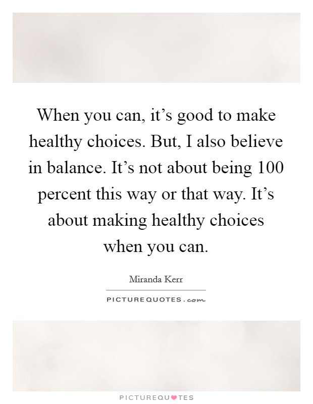 When you can, it's good to make healthy choices. But, I also believe in balance. It's not about being 100 percent this way or that way. It's about making healthy choices when you can. Picture Quote #1
