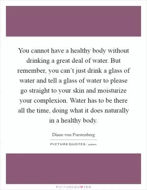 You cannot have a healthy body without drinking a great deal of water. But remember, you can’t just drink a glass of water and tell a glass of water to please go straight to your skin and moisturize your complexion. Water has to be there all the time, doing what it does naturally in a healthy body Picture Quote #1