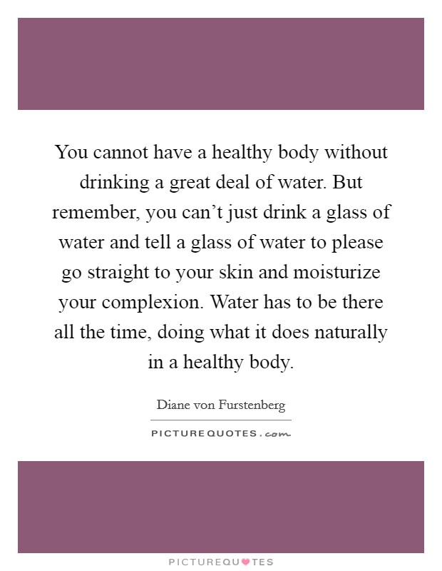 You cannot have a healthy body without drinking a great deal of water. But remember, you can't just drink a glass of water and tell a glass of water to please go straight to your skin and moisturize your complexion. Water has to be there all the time, doing what it does naturally in a healthy body. Picture Quote #1