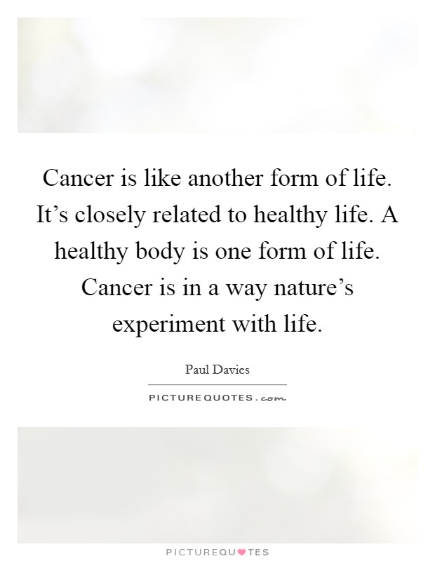 Cancer is like another form of life. It's closely related to healthy life. A healthy body is one form of life. Cancer is in a way nature's experiment with life. Picture Quote #1