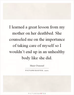 I learned a great lesson from my mother on her deathbed. She counseled me on the importance of taking care of myself so I wouldn’t end up in an unhealthy body like she did Picture Quote #1