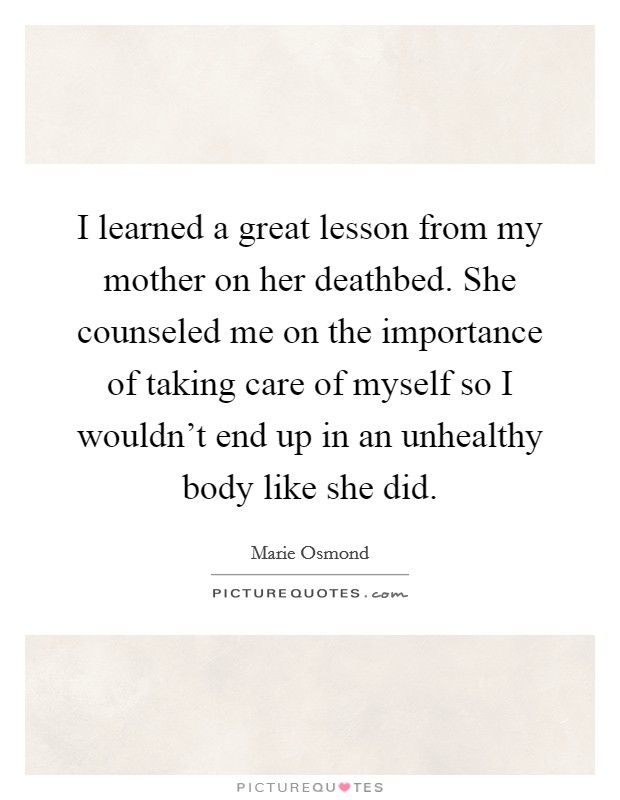 I learned a great lesson from my mother on her deathbed. She counseled me on the importance of taking care of myself so I wouldn't end up in an unhealthy body like she did. Picture Quote #1