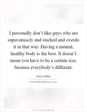 I personally don’t like guys who are super-muscly and stacked and overdo it in that way. Having a natural, healthy body is the best. It doesn’t mean you have to be a certain size, because everybody’s different Picture Quote #1