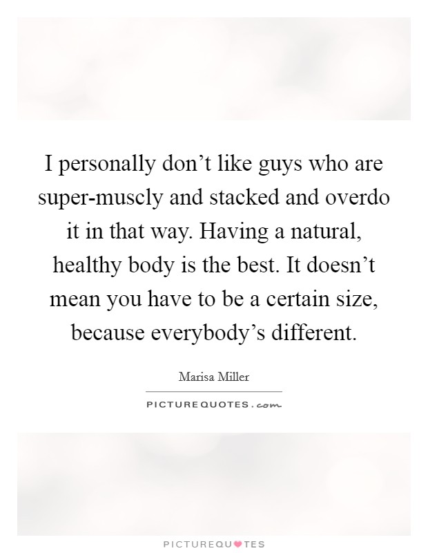 I personally don't like guys who are super-muscly and stacked and overdo it in that way. Having a natural, healthy body is the best. It doesn't mean you have to be a certain size, because everybody's different. Picture Quote #1