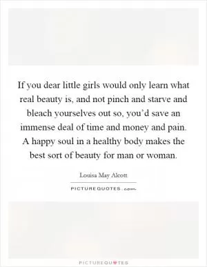If you dear little girls would only learn what real beauty is, and not pinch and starve and bleach yourselves out so, you’d save an immense deal of time and money and pain. A happy soul in a healthy body makes the best sort of beauty for man or woman Picture Quote #1