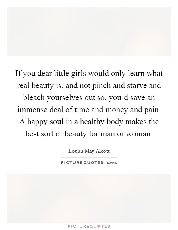 If you dear little girls would only learn what real beauty is, and not pinch and starve and bleach yourselves out so, you'd save an immense deal of time and money and pain. A happy soul in a healthy body makes the best sort of beauty for man or woman. Picture Quote #1