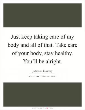 Just keep taking care of my body and all of that. Take care of your body, stay healthy. You’ll be alright Picture Quote #1