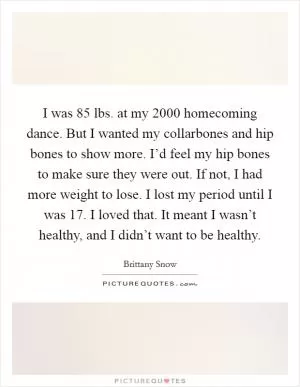 I was 85 lbs. at my 2000 homecoming dance. But I wanted my collarbones and hip bones to show more. I’d feel my hip bones to make sure they were out. If not, I had more weight to lose. I lost my period until I was 17. I loved that. It meant I wasn’t healthy, and I didn’t want to be healthy Picture Quote #1