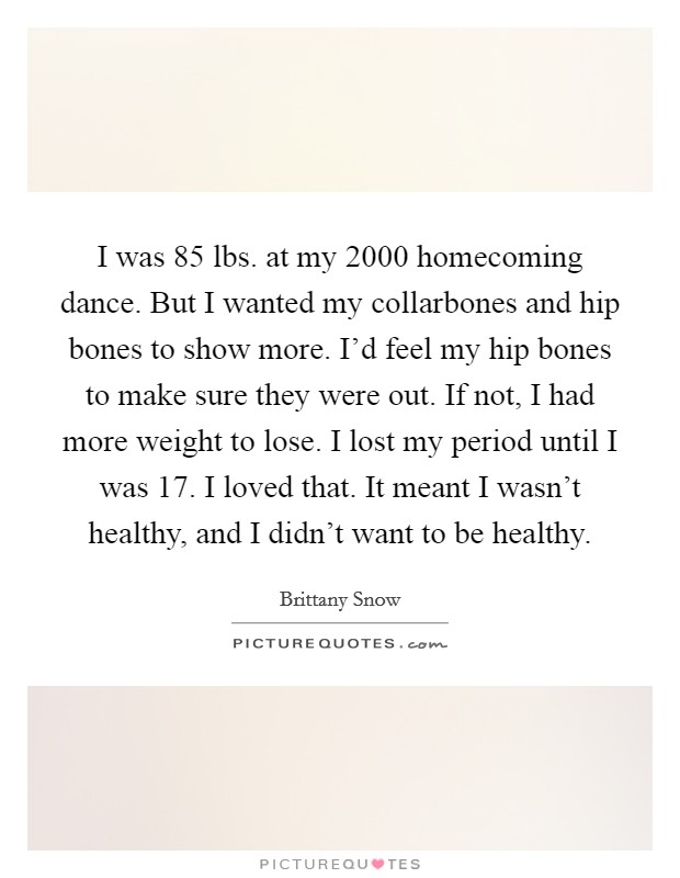 I was 85 lbs. at my 2000 homecoming dance. But I wanted my collarbones and hip bones to show more. I'd feel my hip bones to make sure they were out. If not, I had more weight to lose. I lost my period until I was 17. I loved that. It meant I wasn't healthy, and I didn't want to be healthy. Picture Quote #1