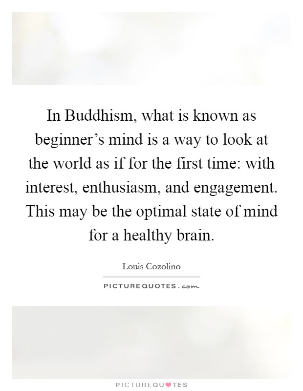 In Buddhism, what is known as beginner's mind is a way to look at the world as if for the first time: with interest, enthusiasm, and engagement. This may be the optimal state of mind for a healthy brain. Picture Quote #1