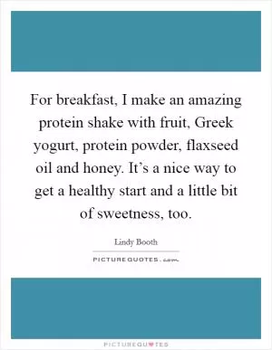For breakfast, I make an amazing protein shake with fruit, Greek yogurt, protein powder, flaxseed oil and honey. It’s a nice way to get a healthy start and a little bit of sweetness, too Picture Quote #1