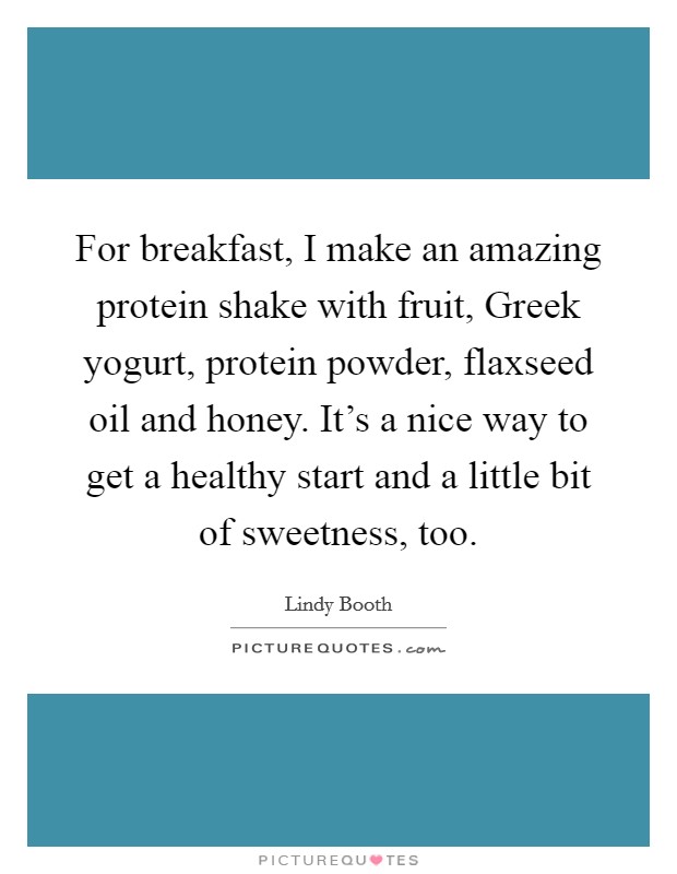 For breakfast, I make an amazing protein shake with fruit, Greek yogurt, protein powder, flaxseed oil and honey. It's a nice way to get a healthy start and a little bit of sweetness, too. Picture Quote #1