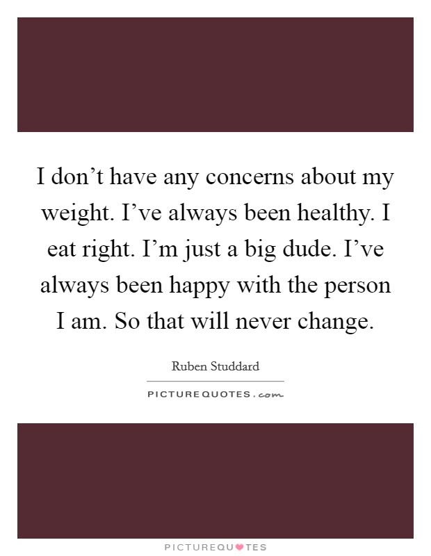I don't have any concerns about my weight. I've always been healthy. I eat right. I'm just a big dude. I've always been happy with the person I am. So that will never change. Picture Quote #1