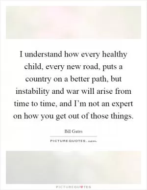 I understand how every healthy child, every new road, puts a country on a better path, but instability and war will arise from time to time, and I’m not an expert on how you get out of those things Picture Quote #1