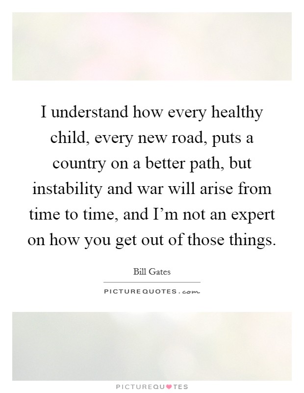 I understand how every healthy child, every new road, puts a country on a better path, but instability and war will arise from time to time, and I'm not an expert on how you get out of those things. Picture Quote #1