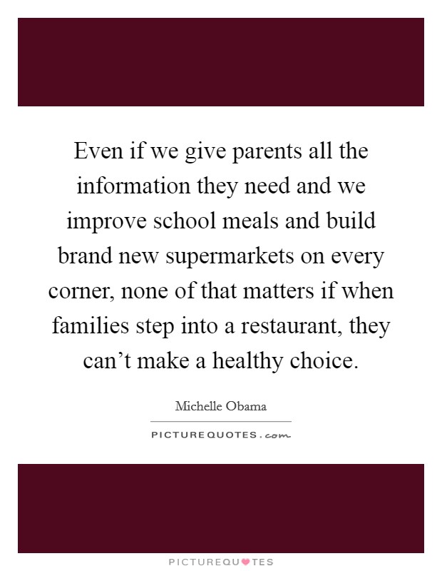 Even if we give parents all the information they need and we improve school meals and build brand new supermarkets on every corner, none of that matters if when families step into a restaurant, they can't make a healthy choice. Picture Quote #1