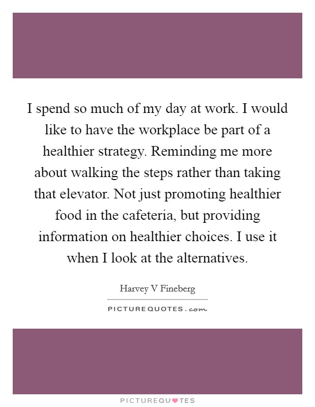 I spend so much of my day at work. I would like to have the workplace be part of a healthier strategy. Reminding me more about walking the steps rather than taking that elevator. Not just promoting healthier food in the cafeteria, but providing information on healthier choices. I use it when I look at the alternatives. Picture Quote #1