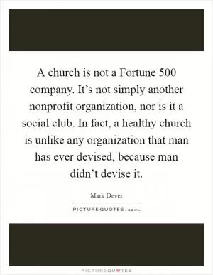 A church is not a Fortune 500 company. It’s not simply another nonprofit organization, nor is it a social club. In fact, a healthy church is unlike any organization that man has ever devised, because man didn’t devise it Picture Quote #1