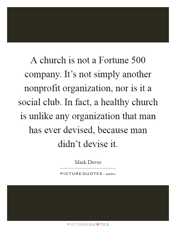 A church is not a Fortune 500 company. It's not simply another nonprofit organization, nor is it a social club. In fact, a healthy church is unlike any organization that man has ever devised, because man didn't devise it. Picture Quote #1