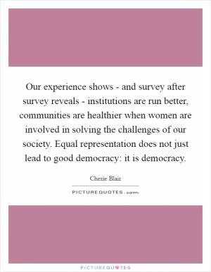 Our experience shows - and survey after survey reveals - institutions are run better, communities are healthier when women are involved in solving the challenges of our society. Equal representation does not just lead to good democracy: it is democracy Picture Quote #1