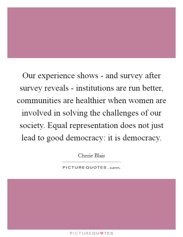 Our experience shows - and survey after survey reveals - institutions are run better, communities are healthier when women are involved in solving the challenges of our society. Equal representation does not just lead to good democracy: it is democracy. Picture Quote #1