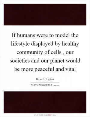 If humans were to model the lifestyle displayed by healthy community of cells , our societies and our planet would be more peaceful and vital Picture Quote #1