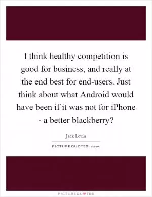 I think healthy competition is good for business, and really at the end best for end-users. Just think about what Android would have been if it was not for iPhone - a better blackberry? Picture Quote #1