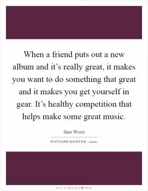 When a friend puts out a new album and it’s really great, it makes you want to do something that great and it makes you get yourself in gear. It’s healthy competition that helps make some great music Picture Quote #1