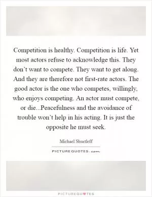 Competition is healthy. Competition is life. Yet most actors refuse to acknowledge this. They don’t want to compete. They want to get along. And they are therefore not first-rate actors. The good actor is the one who competes, willingly, who enjoys competing. An actor must compete, or die...Peacefulness and the avoidance of trouble won’t help in his acting. It is just the opposite he must seek Picture Quote #1