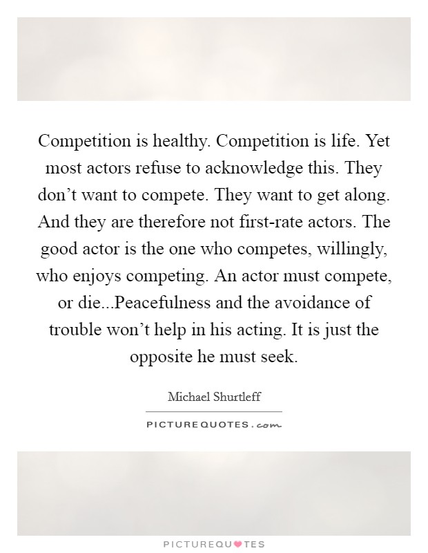 Competition is healthy. Competition is life. Yet most actors refuse to acknowledge this. They don't want to compete. They want to get along. And they are therefore not first-rate actors. The good actor is the one who competes, willingly, who enjoys competing. An actor must compete, or die...Peacefulness and the avoidance of trouble won't help in his acting. It is just the opposite he must seek. Picture Quote #1