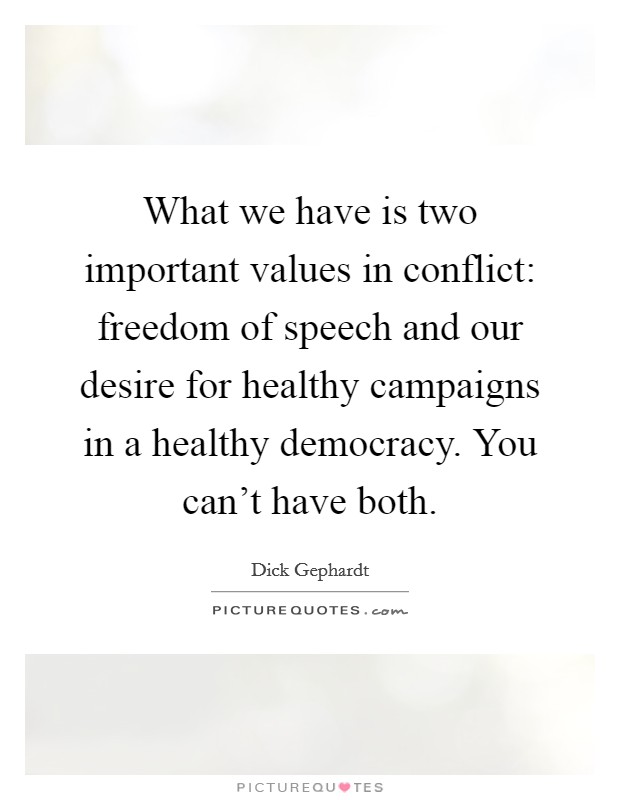 What we have is two important values in conflict: freedom of speech and our desire for healthy campaigns in a healthy democracy. You can't have both. Picture Quote #1