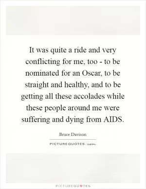 It was quite a ride and very conflicting for me, too - to be nominated for an Oscar, to be straight and healthy, and to be getting all these accolades while these people around me were suffering and dying from AIDS Picture Quote #1